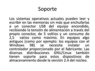 Soporte 
Los sistemas operativos actuales pueden leer y 
escribir en las memorias sin más que enchufarlas 
a un conector USB del equipo encendido, 
recibiendo la tensión de alimentación a través del 
propio conector, de 5 voltios y un consumo de 
2,5 vatios como máximo. En equipos algo 
antiguos (como por ejemplo: los equipos con el 
Windows 98) se necesita instalar un 
controlador proporcionado por el fabricante. Las 
diversas distribuciones GNU/Linux también 
tienen soporte para estos dispositivos de 
almacenamiento desde la versión 2.4 del núcleo. 
 