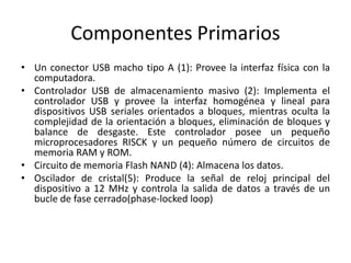 Componentes Primarios 
• Un conector USB macho tipo A (1): Provee la interfaz física con la 
computadora. 
• Controlador USB de almacenamiento masivo (2): Implementa el 
controlador USB y provee la interfaz homogénea y lineal para 
dispositivos USB seriales orientados a bloques, mientras oculta la 
complejidad de la orientación a bloques, eliminación de bloques y 
balance de desgaste. Este controlador posee un pequeño 
microprocesadores RISCK y un pequeño número de circuitos de 
memoria RAM y ROM. 
• Circuito de memoria Flash NAND (4): Almacena los datos. 
• Oscilador de cristal(5): Produce la señal de reloj principal del 
dispositivo a 12 MHz y controla la salida de datos a través de un 
bucle de fase cerrado(phase-locked loop) 
 