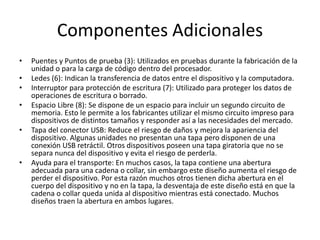 Componentes Adicionales 
• Puentes y Puntos de prueba (3): Utilizados en pruebas durante la fabricación de la 
unidad o para la carga de código dentro del procesador. 
• Ledes (6): Indican la transferencia de datos entre el dispositivo y la computadora. 
• Interruptor para protección de escritura (7): Utilizado para proteger los datos de 
operaciones de escritura o borrado. 
• Espacio Libre (8): Se dispone de un espacio para incluir un segundo circuito de 
memoria. Esto le permite a los fabricantes utilizar el mismo circuito impreso para 
dispositivos de distintos tamaños y responder así a las necesidades del mercado. 
• Tapa del conector USB: Reduce el riesgo de daños y mejora la apariencia del 
dispositivo. Algunas unidades no presentan una tapa pero disponen de una 
conexión USB retráctil. Otros dispositivos poseen una tapa giratoria que no se 
separa nunca del dispositivo y evita el riesgo de perderla. 
• Ayuda para el transporte: En muchos casos, la tapa contiene una abertura 
adecuada para una cadena o collar, sin embargo este diseño aumenta el riesgo de 
perder el dispositivo. Por esta razón muchos otros tienen dicha abertura en el 
cuerpo del dispositivo y no en la tapa, la desventaja de este diseño está en que la 
cadena o collar queda unida al dispositivo mientras está conectado. Muchos 
diseños traen la abertura en ambos lugares. 
 