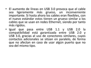 • El aumento de líneas en USB 3.0 provoca que el cable 
sea ligeramente más grueso, un inconveniente 
importante. Si hasta ahora los cables eran flexibles, con 
el nuevo estándar estos tienen un grueso similar a los 
cables que se usan en redes Ethernet, siendo por tanto 
más rígidos. 
• Igual que pasa entre USB 1.1 y USB 2.0 la 
compatibilidad está garantizada entre USB 2.0 y 
USB 3.0, gracias al uso de conectores similares, cuyos 
contactos adicionales se sitúan en paralelo, de forma 
que no afectan en caso de usar algún puerto que no 
sea del mismo tipo. 
