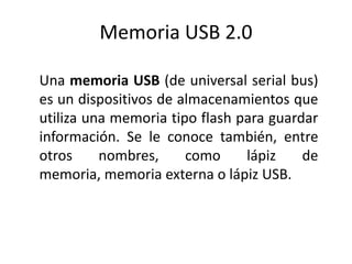 Memoria USB 2.0 
Una memoria USB (de universal serial bus) 
es un dispositivos de almacenamientos que 
utiliza una memoria tipo flash para guardar 
información. Se le conoce también, entre 
otros nombres, como lápiz de 
memoria, memoria externa o lápiz USB. 
 