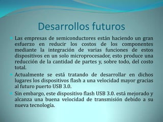 Desarrollos futuros
 Las empresas de semiconductores están haciendo un gran
  esfuerzo en reducir los costos de los componentes
  mediante la integración de varias funciones de estos
  dispositivos en un solo microprocesador, esto produce una
  reducción de la cantidad de partes y, sobre todo, del costo
  total.
 Actualmente se está tratando de desarrollar en dichos
  lugares los dispositivos flash a una velocidad mayor gracias
  al futuro puerto USB 3.0.
 Sin embargo, este dispositivo flash USB 3.0. está mejorado y
  alcanza una buena velocidad de transmisión debido a su
  nueva tecnología.
 