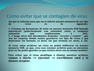 Como evitar que se contagien de virus
 Así que la solución para que no se infecte nuestra memoria de ese tipo
  de            virus            es             la           siguiente:
  1. Creamos un documento de texto en nuestra memoria USB llamado
  autorun.inf (anteriormente con extensión .texto, o cualquier
  extensión         que        cambiaremos           a          .inf).
  2. Y luego otros dos documentos llamados “recycler y restore” , que
  son las carpetas donde suelen guardarse ese tipo de virus; y que
  dejaremos sin formato, es decir, sin que termine en .texto, o .inf.
  Al crear estos archivos, un virus no podrá infiltrarse en nuestra
  memoria USB, ya que, crea esos mismos archivos para su ejecución,
  pero no los podrá guardar ya que existen otros con su mismo nombre.
  Para evitar que el virus modifique o elimine nuestros archivos,
  vamos a inicio –> ejecutar –> escribimos cmd y le
  damos aceptar.
 