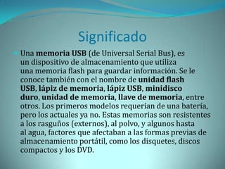 Significado
 Una memoria USB (de Universal Serial Bus), es
 un dispositivo de almacenamiento que utiliza
 una memoria flash para guardar información. Se le
 conoce también con el nombre de unidad flash
 USB, lápiz de memoria, lápiz USB, minidisco
 duro, unidad de memoria, llave de memoria, entre
 otros. Los primeros modelos requerían de una batería,
 pero los actuales ya no. Estas memorias son resistentes
 a los rasguños (externos), al polvo, y algunos hasta
 al agua, factores que afectaban a las formas previas de
 almacenamiento portátil, como los disquetes, discos
 compactos y los DVD.
 