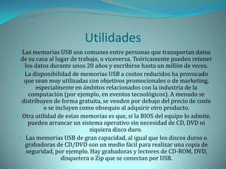 Utilidades
 Las memorias USB son comunes entre personas que transportan datos
  de su casa al lugar de trabajo, o viceversa. Teóricamente pueden retener
   los datos durante unos 20 años y escribirse hasta un millón de veces.
  La disponibilidad de memorias USB a costos reducidos ha provocado
   que sean muy utilizadas con objetivos promocionales o de marketing,
        especialmente en ámbitos relacionados con la industria de la
     computación (por ejemplo, en eventos tecnológicos). A menudo se
  distribuyen de forma gratuita, se venden por debajo del precio de coste
           o se incluyen como obsequio al adquirir otro producto.
 Otra utilidad de estas memorias es que, si la BIOS del equipo lo admite,
     pueden arrancar un sistema operativo sin necesidad de CD, DVD ni
                             siquiera disco duro.
  Las memorias USB de gran capacidad, al igual que los discos duros o
   grabadoras de CD/DVD son un medio fácil para realizar una copia de
    seguridad, por ejemplo. Hay grabadoras y lectores de CD-ROM, DVD,
                  disquetera o Zip que se conectan por USB.
 