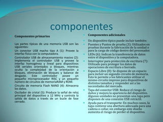 componentes
   Componentes primarios                                    Componentes adicionales
                                                             Un dispositivo típico puede incluir también:
   Las partes típicas de una memoria USB son las            Puentes y Puntos de prueba (3): Utilizados en
    siguientes:                                               pruebas durante la fabricación de la unidad o
   Un conector USB macho tipo A (1): Provee la               para la carga de código dentro del procesador.
    interfaz física con la computadora.                      LEDs (6): Indican la transferencia de datos
   Controlador USB de almacenamiento masivo (2):             entre el dispositivo y la computadora.
    Implementa el controlador USB y provee la                Interruptor para protección de escritura (7):
    interfaz homogénea y lineal para dispositivos             Utilizado para proteger los datos de
    USB seriales orientados a bloques, mientras               operaciones de escritura o borrado.
    oculta la complejidad de la orientación a                Espacio Libre (8): Se dispone de un espacio
    bloques, eliminación de bloques y balance de              para incluir un segundo circuito de memoria.
    desgaste.      Este     controlador   posee     un        Esto le permite a los fabricantes utilizar el
    pequeño microprocesador RISC y un pequeño                 mismo circuito impreso para dispositivos de
    número de circuitos de memoriaRAM y ROM.                  distintos tamaños y responder así a las
   Circuito de memoria Flash NAND (4): Almacena              necesidades del mercado.
    los datos.                                               Tapa del conector USB: Reduce el riesgo de
   Oscilador de cristal (5): Produce la señal de reloj       daños y mejora la apariencia del dispositivo.
    principal del dispositivo a 12 MHz y controla la          Algunas unidades no presentan una tapa pero
    salida de datos a través de un bucle de fase              disponen de una conexión USB retráctil.
    cerrado.                                                 Ayuda para el transporte: En muchos casos, la
                                                              tapa contiene una abertura adecuada para una
                                                              cadena o collar, sin embargo este diseño
                                                              aumenta el riesgo de perder el dispositivo.
 