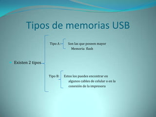 Tipos de memorias USB
                    Tipo A :     Son las que poseen mayor
                                   Memoria flash



 Existen 2 tipos


                    Tipo B:    Estos los puedes encontrar en
                                  algunos cables de celular o en la
                                  conexión de la impresora
 