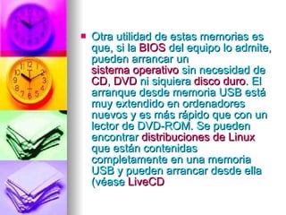 Otra utilidad de estas memorias es que, si la  BIOS  del equipo lo admite, pueden arrancar un  sistema operativo  sin necesidad de  CD ,  DVD  ni siquiera  disco duro . El arranque desde memoria USB está muy extendido en ordenadores nuevos y es más rápido que con un lector de DVD-ROM. Se pueden encontrar  distribuciones de Linux  que están contenidas completamente en una memoria USB y pueden arrancar desde ella (véase  LiveCD   