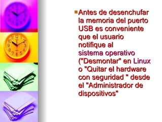 Antes de desenchufar la memoria del puerto USB es conveniente que el usuario notifique al  sistema operativo  ("Desmontar" en  Linux  o "Quitar el hardware con seguridad " desde el "Administrador de dispositivos"  