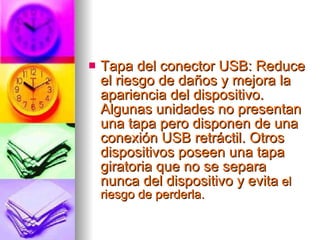 Tapa del conector USB: Reduce el riesgo de daños y mejora la apariencia del dispositivo. Algunas unidades no presentan una tapa pero disponen de una conexión USB retráctil. Otros dispositivos poseen una tapa giratoria que no se separa nunca del dispositivo y evita  el riesgo de perderla.  