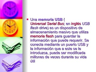 Una  memoria USB  ( Universal Serial Bus ; en  inglés   USB flash drive ) es un dispositivo de almacenamiento masivo que utiliza  memoria flash  para guardar la información que puede requerir. Se conecta mediante un puerto USB y la información que a este se le introduzca, puede ser modificada millones de veces durante su vida útil  