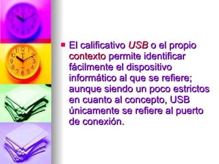 El calificativo  USB  o el propio  contexto  permite identificar fácilmente el dispositivo informático al que se refiere; aunque siendo un poco estrictos en cuanto al concepto, USB únicamente se refiere al puerto de conexión.  