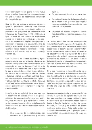 señar teorías; mientras que la escuela nueva                          álgebra.
debe enseñar desempeños, emprendimien-                             •	 Otro enfoque de las ciencias naturales
tos y la capacidad de hacer cosas en función
del conocimiento.                                                  •	 Entender el lenguaje de las tecnologías
                                                                      de la información y comunicación (TIC)
Hoy en día, es necesario renovar estos es-                            como un modelo de pensamiento y no
quemas educativos dándole una función                                 como un instrumento
nueva a la escuela. Inés Aguerrondo, res-
ponsable del programa de Transformación                            •	 Entender los nuevos lenguajes: cientí-
Educativa de Argentina (1993-1999) señala                             fico, tecnológico, icónico, segunda len-
que se trata de una revolución totalmente                             gua, etc.
nueva en el sector educativo, pues no con-
siste en determinar reglas pedagógicas o                      La calidad educativa supone también con-
masificar el acceso a la educación, sino de                   templar la naturaleza y entenderla, pero ade-
innovar el sistema y hacer patente el hecho                   más operar sobre ella para lograr resultados
que la sociedad necesita aprender el conoci-                  específicos. El desafío está en superar la for-
miento actual, que es mucho más complejo                      ma de pensamiento que entiende el desarro-
y dinámico.                                                   llo educativo como la progresión de lo que
                                                              hasta ahora ha sido el sistema de escuela y
Con respecto a la calidad educativa, Ague-                    el modelo de enseñanza. En esta sociedad
rrondo señala que un sistema educativo es                     del conocimiento la educación debe centrar-
de calidad dependiendo de la sociedad y del                   se no en nuevos modelos de enseñanza, sino
momento en que se juzgue. Es decir, este                      de nuevas formas de aprendizaje.
concepto está asociado con el ajuste entre
lo que la sociedad necesita y lo que el siste-                En lo que respecta a la inclusión, esta no se
ma ofrece. En la actualidad, definir calidad                  refiere simplemente a incrementar los índi-
educativa implica identificar qué tipo de co-                 ces de matrícula o la asistencia escolar. Se
nocimiento requiere la sociedad del siglo XXI                 trata de inclusión en el conocimiento, de po-
y cómo distribuirlo. Hoy la calidad educativa                 der tener mecanismos operativos que garan-
se refiere a los nuevos saberes de la moder-                  ticen que una persona podrá seguir apren-
nidad: pensamiento complejo y competen-                       diendo a lo largo de toda su vida (Life Long
cias de acción.                                               Learning).

La educación de calidad tiene que ver con      Aguerrondo recomienda la creación de en-
el desarrollo de nuevos procesos de pensa-     tornos o espacios de aprendizaje que ayu-
miento y de marcos de referencia más abier-    den a desarrollar esta nueva visión del siste-
tos, más dinámicos, que permiten el fomen-     ma educativo. Estos entornos deben abarcar
to de emprendimientos. Dentro del currículo    desde la familia hasta los medios de comu-
de enseñanza, esta nueva definición de cali-   nicación, el trabajo y los espacios de espar-
dad implica:                                   cimiento, entre otros. Todo debe estar en-
                                               lazado de tal manera que la persona pueda
     •	 Otro enfoque de la matemática, más incrementar su conocimiento a lo largo de
        centrada en la probabilidad y no en el toda la vida.




20    QUÉ SIGNIFICA MEJORAR CALIDAD BAJO UN ENFOQUE DE INCLUSIÓN
 