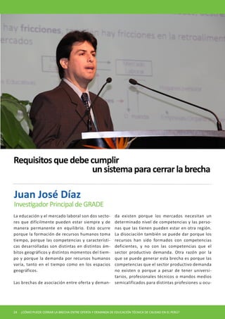 Requisitos que debe cumplir
                    un sistema para cerrar la brecha

Juan José Díaz
Investigador Principal de GRADE
La educación y el mercado laboral son dos secto-             da existen porque los mercados necesitan un
res que difícilmente pueden estar siempre y de               determinado nivel de competencias y las perso-
manera permanente en equilibrio. Esto ocurre                 nas que las tienen pueden estar en otra región.
porque la formación de recursos humanos toma                 La disociación también se puede dar porque los
tiempo, porque las competencias y característi-              recursos han sido formados con competencias
cas desarrolladas son distintas en distintos ám-             deficientes, y no con las competencias que el
bitos geográficos y distintos momentos del tiem-             sector productivo demanda. Otra razón por la
po y porque la demanda por recursos humanos                  que se puede generar esta brecha es porque las
varía, tanto en el tiempo como en los espacios               competencias que el sector productivo demanda
geográficos.                                                 no existen o porque a pesar de tener universi-
                                                             tarios, profesionales técnicos o mandos medios
Las brechas de asociación entre oferta y deman-              semicalificados para distintas profesiones u ocu-




24   ¿CÓMO PUEDE CERRAR LA BRECHA ENTRE OFERTA Y DEMANDA DE EDUCACIÓN TÉCNICA DE CALIDAD EN EL PERÚ?
 