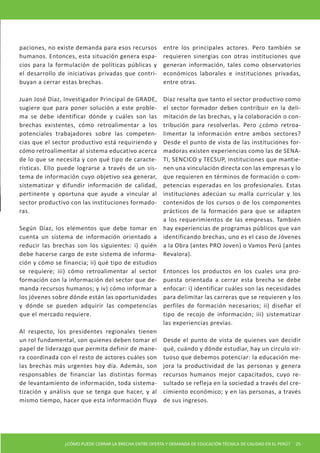 paciones, no existe demanda para esos recursos           entre los principales actores. Pero también se
humanos. Entonces, esta situación genera espa-           requieren sinergias con otras instituciones que
cios para la formulación de políticas públicas y         generan información, tales como observatorios
el desarrollo de iniciativas privadas que contri-        económicos laborales e instituciones privadas,
buyan a cerrar estas brechas.                            entre otras.

Juan José Díaz, Investigador Principal de GRADE,         Díaz resalta que tanto el sector productivo como
sugiere que para poner solución a este proble-           el sector formador deben contribuir en la deli-
ma se debe identificar dónde y cuáles son las            mitación de las brechas, y la colaboración o con-
brechas existentes, cómo retroalimentar a los            tribución para resolverlas. Pero ¿cómo retroa-
potenciales trabajadores sobre las competen-             limentar la información entre ambos sectores?
cias que el sector productivo está requiriendo y         Desde el punto de vista de las instituciones for-
cómo retroalimentar al sistema educativo acerca          madoras existen experiencias como las de SENA-
de lo que se necesita y con qué tipo de caracte-         TI, SENCICO y TECSUP, instituciones que mantie-
rísticas. Ello puede lograrse a través de un sis-        nen una vinculación directa con las empresas y lo
tema de información cuyo objetivo sea generar,           que requieren en términos de formación o com-
sistematizar y difundir información de calidad,          petencias esperadas en los profesionales. Estas
pertinente y oportuna que ayude a vincular al            instituciones adecúan su malla curricular y los
sector productivo con las instituciones formado-         contenidos de los cursos o de los componentes
ras.                                                     prácticos de la formación para que se adapten
                                                         a los requerimientos de las empresas. También
Según Díaz, los elementos que debe tomar en              hay experiencias de programas públicos que van
cuenta un sistema de información orientado a             identificando brechas, uno es el caso de Jóvenes
reducir las brechas son los siguientes: i) quién         a la Obra (antes PRO Joven) o Vamos Perú (antes
debe hacerse cargo de este sistema de informa-           Revalora).
ción y cómo se financia; ii) qué tipo de estudios
se requiere; iii) cómo retroalimentar al sector          Entonces los productos en los cuales una pro-
formación con la información del sector que de-          puesta orientada a cerrar esta brecha se debe
manda recursos humanos; y iv) cómo informar a            enfocar: i) identificar cuáles son las necesidades
los jóvenes sobre dónde están las oportunidades          para delimitar las carreras que se requieren y los
y dónde se pueden adquirir las competencias              perfiles de formación necesarios; ii) diseñar el
que el mercado requiere.                                 tipo de recojo de información; iii) sistematizar
                                                         las experiencias previas.
Al respecto, los presidentes regionales tienen
un rol fundamental, son quienes deben tomar el           Desde el punto de vista de quienes van decidir
papel de liderazgo que permita definir de mane-          qué, cuándo y dónde estudiar, hay un círculo vir-
ra coordinada con el resto de actores cuáles son         tuoso que debemos potenciar: la educación me-
las brechas más urgentes hoy día. Además, son            jora la productividad de las personas y genera
responsables de financiar las distintas formas           recursos humanos mejor capacitados, cuyo re-
de levantamiento de información, toda sistema-           sultado se refleja en la sociedad a través del cre-
tización y análisis que se tenga que hacer, y al         cimiento económico; y en las personas, a través
mismo tiempo, hacer que esta información fluya           de sus ingresos.




                ¿CÓMO PUEDE CERRAR LA BRECHA ENTRE OFERTA Y DEMANDA DE EDUCACIÓN TÉCNICA DE CALIDAD EN EL PERÚ?   25
 