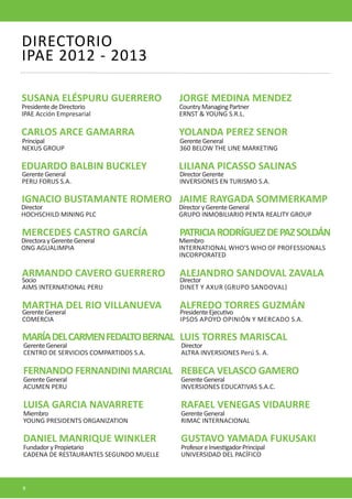 DIRECTORIO
IPAE 2012 - 2013

SUSANA ELÉSPURU GUERRERO                JORGE MEDINA MENDEZ
Presidente de Directorio                Country Managing Partner
IPAE Acción Empresarial                 ERNST & YOUNG S.R.L.

CARLOS ARCE GAMARRA                     YOLANDA PEREZ SENOR
Principal                               Gerente General
NEXUS GROUP                             360 BELOW THE LINE MARKETING

EDUARDO BALBIN BUCKLEY                  LILIANA PICASSO SALINAS
Gerente General                         Director Gerente
PERU FORUS S.A.                         INVERSIONES EN TURISMO S.A.

IGNACIO BUSTAMANTE ROMERO JAIME RAYGADA SOMMERKAMP
Director                                Director y Gerente General
HOCHSCHILD MINING PLC                   GRUPO INMOBILIARIO PENTA REALITY GROUP

MERCEDES CASTRO GARCÍA                  PATRICIA RODRÍGUEZ DE PAZ SOLDÁN
Directora y Gerente General             Miembro
ONG AGUALIMPIA                          INTERNATIONAL WHO’S WHO OF PROFESSIONALS
                                        INCORPORATED

ARMANDO CAVERO GUERRERO                 ALEJANDRO SANDOVAL ZAVALA
Socio                                   Director
AIMS INTERNATIONAL PERU                 DINET Y AXUR (GRUPO SANDOVAL)

MARTHA DEL RIO VILLANUEVA               ALFREDO TORRES GUZMÁN
Gerente General                         Presidente Ejecutivo
COMERCIA                                IPSOS APOYO OPINIÓN Y MERCADO S.A.

MARÍA DEL CARMEN FEDALTO BERNAL LUIS TORRES MARISCAL
Gerente General                         Director
CENTRO DE SERVICIOS COMPARTIDOS S.A.    ALTRA INVERSIONES Perú S. A.

FERNANDO FERNANDINI MARCIAL REBECA VELASCO GAMERO
Gerente General                         Gerente General
ACUMEN PERU                             INVERSIONES EDUCATIVAS S.A.C.

LUISA GARCIA NAVARRETE                  RAFAEL VENEGAS VIDAURRE
Miembro                                 Gerente General
YOUNG PRESIDENTS ORGANIZATION           RIMAC INTERNACIONAL

DANIEL MANRIQUE WINKLER                 GUSTAVO YAMADA FUKUSAKI
Fundador y Propietario                  Profesor e Investigador Principal
CADENA DE RESTAURANTES SEGUNDO MUELLE   UNIVERSIDAD DEL PACÍFICO



8
 