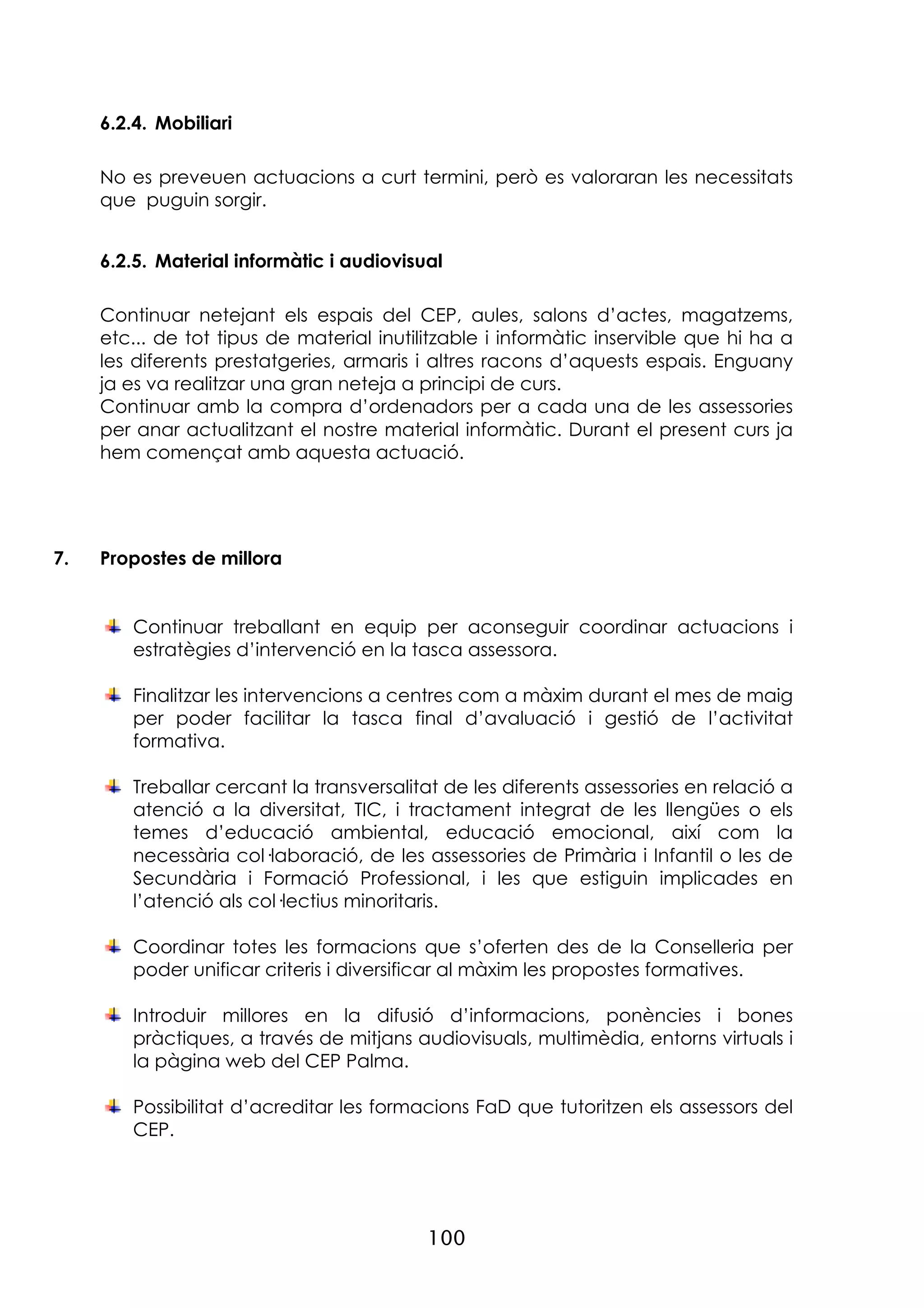 100
6.2.4. Mobiliari
No es preveuen actuacions a curt termini, però es valoraran les necessitats
que puguin sorgir.
6.2.5. Material informàtic i audiovisual
Continuar netejant els espais del CEP, aules, salons d’actes, magatzems,
etc... de tot tipus de material inutilitzable i informàtic inservible que hi ha a
les diferents prestatgeries, armaris i altres racons d’aquests espais. Enguany
ja es va realitzar una gran neteja a principi de curs.
Continuar amb la compra d’ordenadors per a cada una de les assessories
per anar actualitzant el nostre material informàtic. Durant el present curs ja
hem començat amb aquesta actuació.
7. Propostes de millora
Continuar treballant en equip per aconseguir coordinar actuacions i
estratègies d’intervenció en la tasca assessora.
Finalitzar les intervencions a centres com a màxim durant el mes de maig
per poder facilitar la tasca final d’avaluació i gestió de l’activitat
formativa.
Treballar cercant la transversalitat de les diferents assessories en relació a
atenció a la diversitat, TIC, i tractament integrat de les llengües o els
temes d’educació ambiental, educació emocional, així com la
necessària col·laboració, de les assessories de Primària i Infantil o les de
Secundària i Formació Professional, i les que estiguin implicades en
l’atenció als col·lectius minoritaris.
Coordinar totes les formacions que s’oferten des de la Conselleria per
poder unificar criteris i diversificar al màxim les propostes formatives.
Introduir millores en la difusió d’informacions, ponències i bones
pràctiques, a través de mitjans audiovisuals, multimèdia, entorns virtuals i
la pàgina web del CEP Palma.
Possibilitat d’acreditar les formacions FaD que tutoritzen els assessors del
CEP.
 