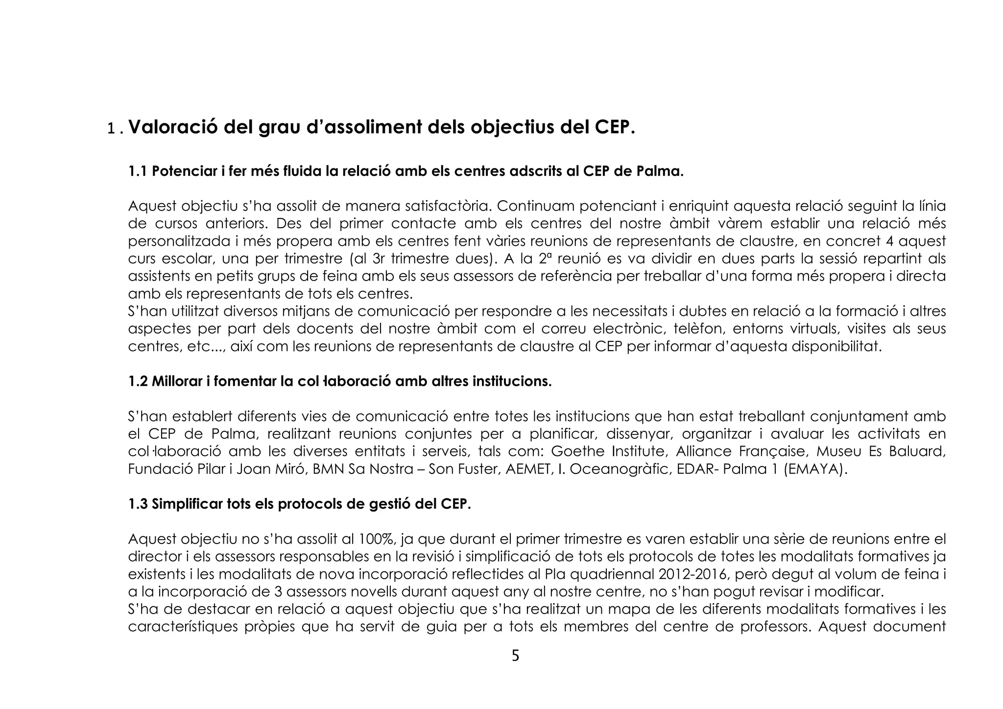 5
1.Valoració del grau d’assoliment dels objectius del CEP.
1.1 Potenciar i fer més fluida la relació amb els centres adscrits al CEP de Palma.
Aquest objectiu s’ha assolit de manera satisfactòria. Continuam potenciant i enriquint aquesta relació seguint la línia
de cursos anteriors. Des del primer contacte amb els centres del nostre àmbit vàrem establir una relació més
personalitzada i més propera amb els centres fent vàries reunions de representants de claustre, en concret 4 aquest
curs escolar, una per trimestre (al 3r trimestre dues). A la 2ª reunió es va dividir en dues parts la sessió repartint als
assistents en petits grups de feina amb els seus assessors de referència per treballar d’una forma més propera i directa
amb els representants de tots els centres.
S’han utilitzat diversos mitjans de comunicació per respondre a les necessitats i dubtes en relació a la formació i altres
aspectes per part dels docents del nostre àmbit com el correu electrònic, telèfon, entorns virtuals, visites als seus
centres, etc..., així com les reunions de representants de claustre al CEP per informar d’aquesta disponibilitat.
1.2 Millorar i fomentar la col·laboració amb altres institucions.
S’han establert diferents vies de comunicació entre totes les institucions que han estat treballant conjuntament amb
el CEP de Palma, realitzant reunions conjuntes per a planificar, dissenyar, organitzar i avaluar les activitats en
col·laboració amb les diverses entitats i serveis, tals com: Goethe Institute, Alliance Française, Museu Es Baluard,
Fundació Pilar i Joan Miró, BMN Sa Nostra – Son Fuster, AEMET, I. Oceanogràfic, EDAR- Palma 1 (EMAYA).
1.3 Simplificar tots els protocols de gestió del CEP.
Aquest objectiu no s’ha assolit al 100%, ja que durant el primer trimestre es varen establir una sèrie de reunions entre el
director i els assessors responsables en la revisió i simplificació de tots els protocols de totes les modalitats formatives ja
existents i les modalitats de nova incorporació reflectides al Pla quadriennal 2012-2016, però degut al volum de feina i
a la incorporació de 3 assessors novells durant aquest any al nostre centre, no s’han pogut revisar i modificar.
S’ha de destacar en relació a aquest objectiu que s’ha realitzat un mapa de les diferents modalitats formatives i les
característiques pròpies que ha servit de guia per a tots els membres del centre de professors. Aquest document
 