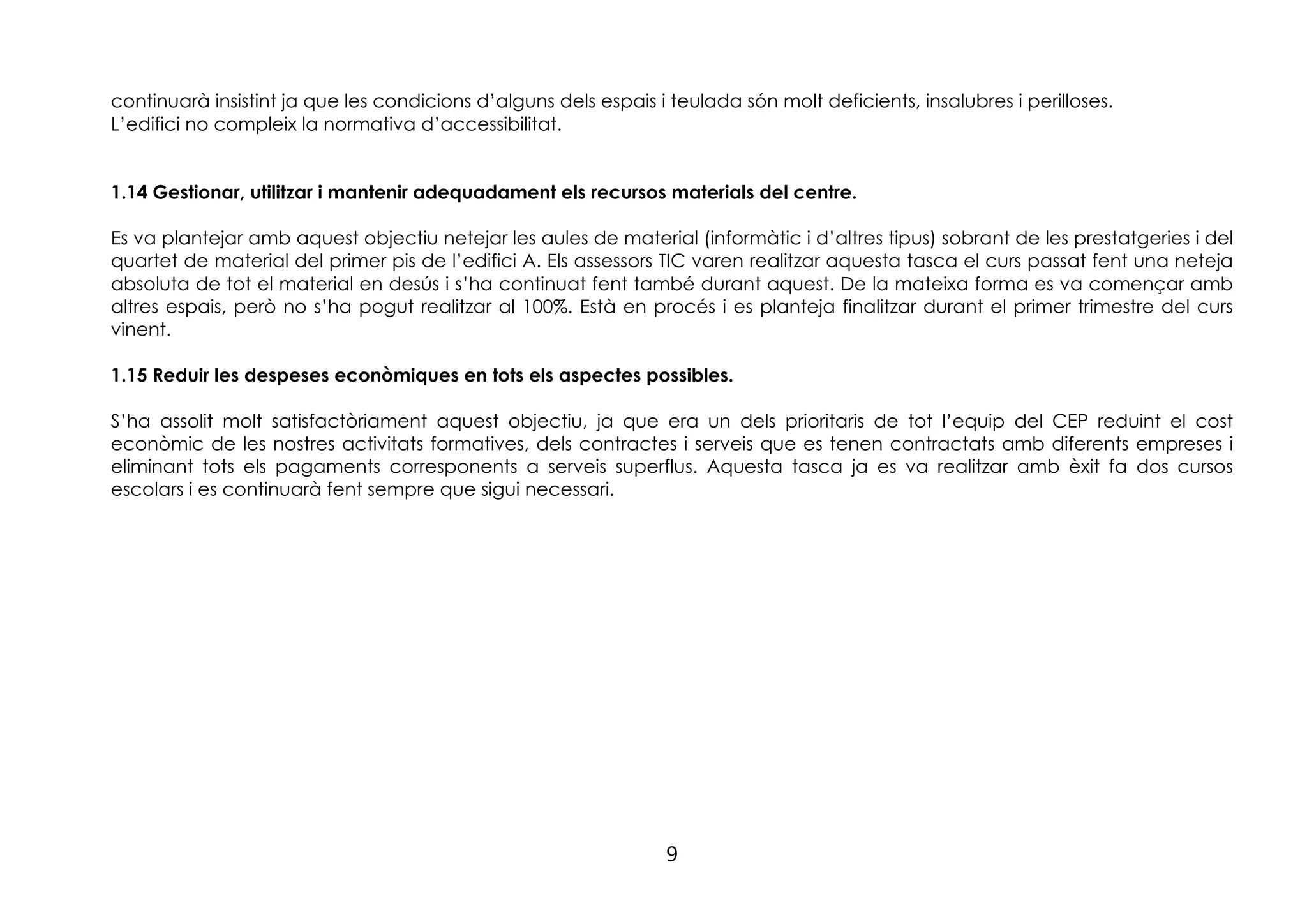 9
continuarà insistint ja que les condicions d’alguns dels espais i teulada són molt deficients, insalubres i perilloses.
L’edifici no compleix la normativa d’accessibilitat.
1.14 Gestionar, utilitzar i mantenir adequadament els recursos materials del centre.
Es va plantejar amb aquest objectiu netejar les aules de material (informàtic i d’altres tipus) sobrant de les prestatgeries i del
quartet de material del primer pis de l’edifici A. Els assessors TIC varen realitzar aquesta tasca el curs passat fent una neteja
absoluta de tot el material en desús i s’ha continuat fent també durant aquest. De la mateixa forma es va començar amb
altres espais, però no s’ha pogut realitzar al 100%. Està en procés i es planteja finalitzar durant el primer trimestre del curs
vinent.
1.15 Reduir les despeses econòmiques en tots els aspectes possibles.
S’ha assolit molt satisfactòriament aquest objectiu, ja que era un dels prioritaris de tot l’equip del CEP reduint el cost
econòmic de les nostres activitats formatives, dels contractes i serveis que es tenen contractats amb diferents empreses i
eliminant tots els pagaments corresponents a serveis superflus. Aquesta tasca ja es va realitzar amb èxit fa dos cursos
escolars i es continuarà fent sempre que sigui necessari.
 