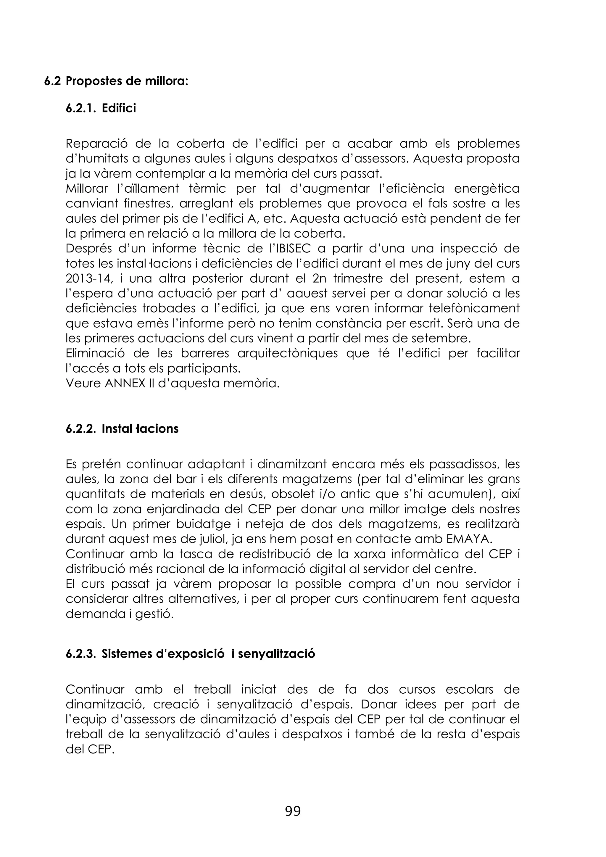 99
6.2 Propostes de millora:
6.2.1. Edifici
Reparació de la coberta de l’edifici per a acabar amb els problemes
d’humitats a algunes aules i alguns despatxos d’assessors. Aquesta proposta
ja la vàrem contemplar a la memòria del curs passat.
Millorar l’aïllament tèrmic per tal d’augmentar l’eficiència energètica
canviant finestres, arreglant els problemes que provoca el fals sostre a les
aules del primer pis de l’edifici A, etc. Aquesta actuació està pendent de fer
la primera en relació a la millora de la coberta.
Després d’un informe tècnic de l’IBISEC a partir d’una una inspecció de
totes les instal·lacions i deficiències de l’edifici durant el mes de juny del curs
2013-14, i una altra posterior durant el 2n trimestre del present, estem a
l’espera d’una actuació per part d’ aauest servei per a donar solució a les
deficiències trobades a l’edifici, ja que ens varen informar telefònicament
que estava emès l’informe però no tenim constància per escrit. Serà una de
les primeres actuacions del curs vinent a partir del mes de setembre.
Eliminació de les barreres arquitectòniques que té l’edifici per facilitar
l’accés a tots els participants.
Veure ANNEX II d’aquesta memòria.
6.2.2. Instal·lacions
Es pretén continuar adaptant i dinamitzant encara més els passadissos, les
aules, la zona del bar i els diferents magatzems (per tal d’eliminar les grans
quantitats de materials en desús, obsolet i/o antic que s’hi acumulen), així
com la zona enjardinada del CEP per donar una millor imatge dels nostres
espais. Un primer buidatge i neteja de dos dels magatzems, es realitzarà
durant aquest mes de juliol, ja ens hem posat en contacte amb EMAYA.
Continuar amb la tasca de redistribució de la xarxa informàtica del CEP i
distribució més racional de la informació digital al servidor del centre.
El curs passat ja vàrem proposar la possible compra d’un nou servidor i
considerar altres alternatives, i per al proper curs continuarem fent aquesta
demanda i gestió.
6.2.3. Sistemes d’exposició i senyalització
Continuar amb el treball iniciat des de fa dos cursos escolars de
dinamització, creació i senyalització d’espais. Donar idees per part de
l’equip d’assessors de dinamització d’espais del CEP per tal de continuar el
treball de la senyalització d’aules i despatxos i també de la resta d’espais
del CEP.
 