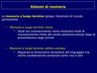 Sistemi di memoria
La memoria a lungo termine spiega i fenomeni di ricordo
permanente
•

Memoria a lungo termine visiva
 Studi sul riconoscimento visivo mostrano livelli di
riconoscimento molto alti anche parecchio tempo dopo la
presentazione degli stimoli

•

Memoria a lungo termine uditivo-verbale
 Riguarda la dimensione semantica del linguaggio ma
anche caratteristiche sensoriali come voci e toni

10

 