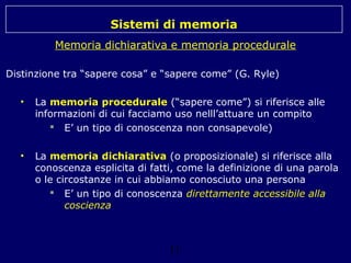 Sistemi di memoria
Memoria dichiarativa e memoria procedurale
Distinzione tra “sapere cosa” e “sapere come” (G. Ryle)
•

La memoria procedurale (“sapere come”) si riferisce alle
informazioni di cui facciamo uso nelll’attuare un compito
 E’ un tipo di conoscenza non consapevole)

•

La memoria dichiarativa (o proposizionale) si riferisce alla
conoscenza esplicita di fatti, come la definizione di una parola
o le circostanze in cui abbiamo conosciuto una persona
 E’ un tipo di conoscenza direttamente accessibile alla
coscienza

11

 