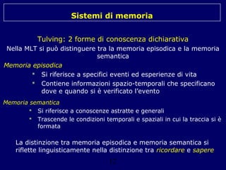 Sistemi di memoria
Tulving: 2 forme di conoscenza dichiarativa
Nella MLT si può distinguere tra la memoria episodica e la memoria
semantica
Memoria episodica
 Si riferisce a specifici eventi ed esperienze di vita
 Contiene informazioni spazio-temporali che specificano
dove e quando si è verificato l’evento
Memoria semantica
 Si riferisce a conoscenze astratte e generali
 Trascende le condizioni temporali e spaziali in cui la traccia si è
formata

La distinzione tra memoria episodica e memoria semantica si
riflette linguisticamente nella distinzione tra ricordare e sapere

12

 