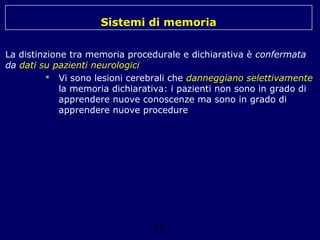 Sistemi di memoria
La distinzione tra memoria procedurale e dichiarativa è confermata
da dati su pazienti neurologici
 Vi sono lesioni cerebrali che danneggiano selettivamente
la memoria dichiarativa: i pazienti non sono in grado di
apprendere nuove conoscenze ma sono in grado di
apprendere nuove procedure

13

 