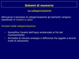 Sistemi di memoria
La categorizzazione
Attraverso il processo di categorizzazione gli elementi vengono
classificati in insiemi o classi
Funzioni della categorizzazione
•
•

Semplifica l’analisi dell’input ambientale ai fini del
riconoscimento
Permette di rilevare analogie e differenze fra oggetti a diversi
livelli di astrazione

14

 