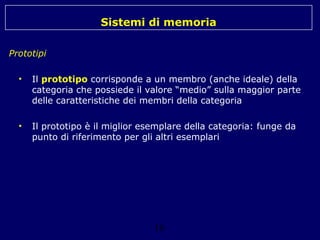 Sistemi di memoria
Prototipi
•

Il prototipo corrisponde a un membro (anche ideale) della
categoria che possiede il valore “medio” sulla maggior parte
delle caratteristiche dei membri della categoria

•

Il prototipo è il miglior esemplare della categoria: funge da
punto di riferimento per gli altri esemplari

16

 