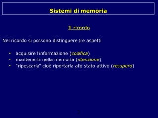 Sistemi di memoria
Il ricordo
Nel ricordo si possono distinguere tre aspetti
•
•
•

acquisire l’informazione (codifica)
mantenerla nella memoria (ritenzione)
“ripescarla” cioè riportarla allo stato attivo (recupero)

2

 