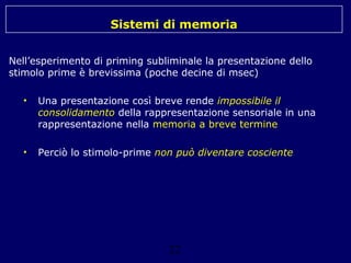 Sistemi di memoria
Nell’esperimento di priming subliminale la presentazione dello
stimolo prime è brevissima (poche decine di msec)
•

Una presentazione così breve rende impossibile il
consolidamento della rappresentazione sensoriale in una
rappresentazione nella memoria a breve termine

•

Perciò lo stimolo-prime non può diventare cosciente

22

 