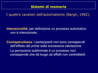 Sistemi di memoria
I quattro cavalieri dell’automatismo (Bargh, 1992).

Intenzionalità: per definizione un processo automatico
non è intenzionale.
Consapevolezza: I partecipanti non sono consapevoli
dell’effetto del prime sulla successiva valutazione
La percezione subliminale è un processo non
consapevole che dà luogo ad effetti non controllabili.

26

 