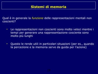Sistemi di memoria
Qual è in generale la funzione delle rappresentazioni mentali non
coscienti?
•

Le rappresentazioni non coscienti sono molto veloci mentre i
tempi per generare una rappresentazione cosciente sono
molto più lunghi

•

Questo le rende utili in particolari situazioni (per es., quando
la percezione e la memoria serve da guida per l’azione)

28

 