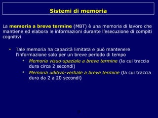 Sistemi di memoria
La memoria a breve termine (MBT) è una memoria di lavoro che
mantiene ed elabora le informazioni durante l’esecuzione di compiti
cognitivi
•

Tale memoria ha capacità limitata e può mantenere
l’informazione solo per un breve periodo di tempo
 Memoria visuo-spaziale a breve termine (la cui traccia
dura circa 2 secondi)
 Memoria uditivo-verbale a breve termine (la cui traccia
dura da 2 a 20 secondi)

9

 