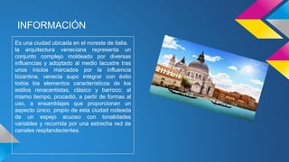 INFORMACIÓN
Es una ciudad ubicada en el noreste de italia.
la arquitectura veneciana representa un
conjunto complejo moldeado por diversas
influencias y adoptado al medio lacustre tras
unos inicios marcados por la influencia
bizantina, venecia supo integrar con éxito
todos los elementos característicos de los
estilos renacentistas, clásico y barroco; al
mismo tiempo, procedió, a partir de formas al
uso, a ensamblajes que proporcionan un
aspecto único, propio de esta ciudad rodeada
de un espejo acuoso con tonalidades
variables y recorrida por una estrecha red de
canales resplandecientes.
 