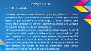 PROCESO DE
ABSTRACCIÓN
Quisimos representar venecia desde la parte geográfica como base y
rodeandola el río que atraviesa totalmente a la ciudad por el simple
hecho de que está sobre un archipiélago., la ciudad también tiene
mucha representación de patrones geométricos gracias a la variedad
de tamaños formas etc., de sus edificaciones.
118 pequeñas islas siendo así una ciudad abundante en agua donde el
transporte se realiza mediante embarcaciones transbordadoras., así
mismo representamos un puente como símbolo principal de los 455
puentes conectados entre sí dentro de la ciudad. Las edificaciones
tanto grandes y pequeñas las hicimos en cartón paja y cartulina de
color cortadas de manera en que se identificaran como figuras
geométricas y siendo vista desde el punto geográfico.
 