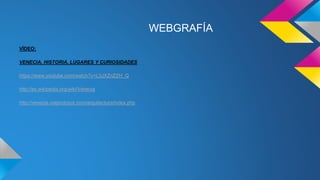 WEBGRAFÍA
VÍDEO:
VENECIA, HISTORIA, LUGARES Y CURIOSIDADES
https://www.youtube.com/watch?v=L3JXZnZZH_Q
http://es.wikipedia.org/wiki/Venecia
http://venecia.viajandopor.com/arquitectura/index.php
 