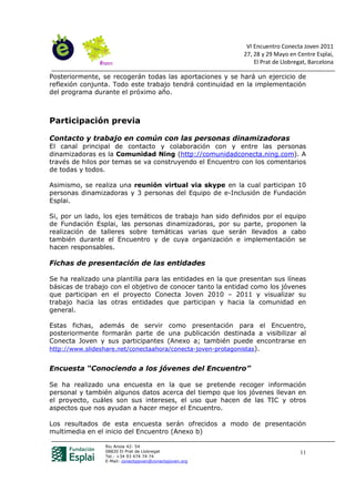 VI Encuentro Conecta Joven 2011
                                                           27, 28 y 29 Mayo en Centre Esplai,
                                                               El Prat de Llobregat, Barcelona

Posteriormente, se recogerán todas las aportaciones y se hará un ejercicio de
reflexión conjunta. Todo este trabajo tendrá continuidad en la implementación
del programa durante el próximo año.



Participación previa

Contacto y trabajo en común con las personas dinamizadoras
El canal principal de contacto y colaboración con y entre las personas
dinamizadoras es la Comunidad Ning (http://comunidadconecta.ning.com). A
través de hilos por temas se va construyendo el Encuentro con los comentarios
de todas y todos.

Asimismo, se realiza una reunión virtual via skype en la cual participan 10
personas dinamizadoras y 3 personas del Equipo de e-Inclusión de Fundación
Esplai.

Si, por un lado, los ejes temáticos de trabajo han sido definidos por el equipo
de Fundación Esplai, las personas dinamizadoras, por su parte, proponen la
realización de talleres sobre temáticas varias que serán llevados a cabo
también durante el Encuentro y de cuya organización e implementación se
hacen responsables.

Fichas de presentación de las entidades

Se ha realizado una plantilla para las entidades en la que presentan sus líneas
básicas de trabajo con el objetivo de conocer tanto la entidad como los jóvenes
que participan en el proyecto Conecta Joven 2010 – 2011 y visualizar su
trabajo hacia las otras entidades que participan y hacia la comunidad en
general.

Estas fichas, además de servir como presentación para el Encuentro,
posteriormente formarán parte de una publicación destinada a visibilizar al
Conecta Joven y sus participantes (Anexo a; también puede encontrarse en
http://www.slideshare.net/conectaahora/conecta-joven-protagonistas).


Encuesta “Conociendo a los jóvenes del Encuentro”

Se ha realizado una encuesta en la que se pretende recoger información
personal y también algunos datos acerca del tiempo que los jóvenes llevan en
el proyecto, cuáles son sus intereses, el uso que hacen de las TIC y otros
aspectos que nos ayudan a hacer mejor el Encuentro.

Los resultados de esta encuesta serán ofrecidos a modo de presentación
multimedia en el inicio del Encuentro (Anexo b)

                 Riu Anoia 42- 54
                 08820 El Prat de Llobregat                                      11
                 Tel.: +34 93 474 74 74
                 E-Mail: conectajoven@conectajoven.org
 