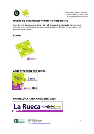 VI Encuentro Conecta Joven 2011
                                                          27, 28 y 29 Mayo en Centre Esplai,
                                                              El Prat de Llobregat, Barcelona

Diseño de documentos y material corporativo
Además del documento guía del VI Encuentro Conecta Joven para
entregar a las personas dinamizadoras participantes (Anexo c), se crearon los
siguientes materiales:


LOGO:




ACREDITACIÓN PERSONAL:




BANDELORA PARA CADA ENTIDAD:




                Riu Anoia 42- 54
                08820 El Prat de Llobregat                                      13
                Tel.: +34 93 474 74 74
                E-Mail: conectajoven@conectajoven.org
 