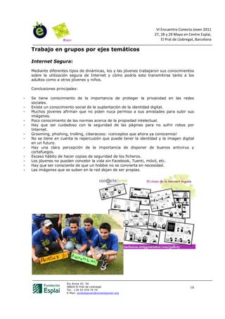 VI Encuentro Conecta Joven 2011
                                                                     27, 28 y 29 Mayo en Centre Esplai,
                                                                         El Prat de Llobregat, Barcelona

    Trabajo en grupos por ejes temáticos

    Internet Segura:

    Mediante diferentes tipos de dinámicas, los y las jóvenes trabajaron sus conocimientos
    sobre la utilización segura de Internet y cómo podría esto transmitirse tanto a los
    adultos como a otros jóvenes y niños.

    Conclusiones principales:

-   Se tiene conocimiento de la importancia de proteger la privacidad en las redes
    sociales.
-   Existe un conocimiento social de la suplantación de la identidad digital.
-   Muchos jóvenes afirman que no piden nuca permiso a sus amistades para subir sus
    imágenes.
-   Poco conocimiento de las normas acerca de la propiedad intelectual.
-   Hay que ser cuidadoso con la seguridad de las páginas para no sufrir robos por
    Internet.
-   Grooming, phishing, trolling, ciberacoso: ¡conceptos que ahora ya conocemos!
-   No se tiene en cuenta la repercusión que puede tener la identidad y la imagen digital
    en un futuro.
-   Hay una clara percepción de la importancia de disponer de buenos antivirus y
    cortafuegos.
-   Escaso hábito de hacer copias de seguridad de los ficheros.
-   Los jóvenes no pueden concebir la vida sin Facebook, Tuenti, móvil, etc.
-   Hay que ser consciente de que un hobbie no se convierta en necesidad.
-   Las imágenes que se suben en la red dejan de ser propias.




                       Riu Anoia 42- 54
                       08820 El Prat de Llobregat                                          18
                       Tel.: +34 93 474 74 74
                       E-Mail: conectajoven@conectajoven.org
 