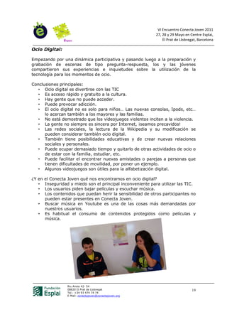 VI Encuentro Conecta Joven 2011
                                                             27, 28 y 29 Mayo en Centre Esplai,
                                                                 El Prat de Llobregat, Barcelona

Ocio Digital:

Empezando por una dinámica participativa y pasando luego a la preparación y
grabación de escenas de tipo pregunta-respuesta, los y las jóvenes
compartieron sus experiencias e inquietudes sobre la utilización de la
tecnología para los momentos de ocio.

Conclusiones principales:
   • Ocio digital es divertirse con las TIC
   • Es acceso rápido y gratuito a la cultura.
   • Hay gente que no puede acceder.
   • Puede provocar adicción.
   • El ocio digital no es solo para niños… Las nuevas consolas, Ipods, etc…
      lo acercan también a los mayores y las familias.
   • No está demostrado que los videojuegos violentos inciten a la violencia.
   • La gente no siempre es sincera por Internet, ¡seamos precavidos!
   • Las redes sociales, la lectura de la Wikipedia y su modificación se
      pueden considerar también ocio digital.
   • También tiene posibilidades educativas y de crear nuevas relaciones
      sociales y personales.
   • Puede ocupar demasiado tiempo y quitarlo de otras actividades de ocio o
      de estar con la familia, estudiar, etc.
   • Puede facilitar el encontrar nuevas amistades o parejas a personas que
      tienen dificultades de movilidad, por poner un ejemplo.
   • Algunos videojuegos son útiles para la alfabetización digital.

¿Y en   el Conecta Joven qué nos encontramos en ocio digital?
   •    Inseguridad y miedo son el principal inconveniente para utilizar las TIC.
   •    Los usuarios piden bajar películas y escuchar música.
   •    Los contenidos que puedan herir la sensibilidad de otros participantes no
        pueden estar presentes en Conecta Joven.
   •    Buscar música en Youtube es una de las cosas más demandadas por
        nuestros usuarios.
   •    Es habitual el consumo de contenidos protegidos como películas y
        música.




                   Riu Anoia 42- 54
                   08820 El Prat de Llobregat                                      19
                   Tel.: +34 93 474 74 74
                   E-Mail: conectajoven@conectajoven.org
 