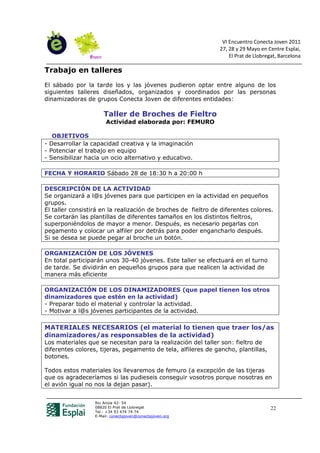 VI Encuentro Conecta Joven 2011
                                                               27, 28 y 29 Mayo en Centre Esplai,
                                                                   El Prat de Llobregat, Barcelona

Trabajo en talleres
El sábado por la tarde los y las jóvenes pudieron optar entre alguno de los
siguientes talleres diseñados, organizados y coordinados por las personas
dinamizadoras de grupos Conecta Joven de diferentes entidades:

                      Taller de Broches de Fieltro
                       Actividad elaborada por: FEMURO

   OBJETIVOS
- Desarrollar la capacidad creativa y la imaginación
- Potenciar el trabajo en equipo
- Sensibilizar hacia un ocio alternativo y educativo.

FECHA Y HORARIO Sábado 28 de 18:30 h a 20:00 h

DESCRIPCIÓN DE LA ACTIVIDAD
Se organizará a l@s jóvenes para que participen en la actividad en pequeños
grupos.
El taller consistirá en la realización de broches de fieltro de diferentes colores.
Se cortarán las plantillas de diferentes tamaños en los distintos fieltros,
superponiéndolos de mayor a menor. Después, es necesario pegarlas con
pegamento y colocar un alfiler por detrás para poder engancharlo después.
Si se desea se puede pegar al broche un botón.

ORGANIZACIÓN DE LOS JÓVENES
En total participarán unos 30-40 jóvenes. Este taller se efectuará en el turno
de tarde. Se dividirán en pequeños grupos para que realicen la actividad de
manera más eficiente

ORGANIZACIÓN DE LOS DINAMIZADORES (que papel tienen los otros
dinamizadores que estén en la actividad)
- Preparar todo el material y controlar la actividad.
- Motivar a l@s jóvenes participantes de la actividad.

MATERIALES NECESARIOS (el material lo tienen que traer los/as
dinamizadores/as responsables de la actividad)
Los materiales que se necesitan para la realización del taller son: fieltro de
diferentes colores, tijeras, pegamento de tela, alfileres de gancho, plantillas,
botones.

Todos estos materiales los llevaremos de femuro (a excepción de las tijeras
que os agradeceríamos si las pudieseis conseguir vosotros porque nosotras en
el avión igual no nos la dejan pasar).


                  Riu Anoia 42- 54
                  08820 El Prat de Llobregat                                         22
                  Tel.: +34 93 474 74 74
                  E-Mail: conectajoven@conectajoven.org
 