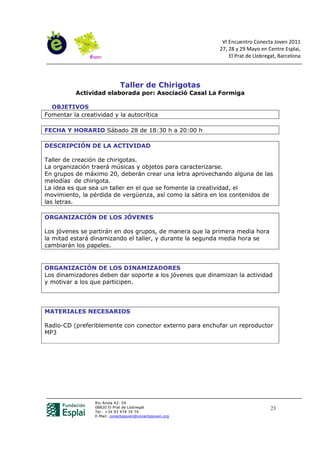 VI Encuentro Conecta Joven 2011
                                                          27, 28 y 29 Mayo en Centre Esplai,
                                                              El Prat de Llobregat, Barcelona




                             Taller de Chirigotas
           Actividad elaborada por: Asociació Casal La Formiga

  OBJETIVOS
Fomentar la creatividad y la autocrítica

FECHA Y HORARIO Sábado 28 de 18:30 h a 20:00 h

DESCRIPCIÓN DE LA ACTIVIDAD

Taller de creación de chirigotas.
La organización traerá músicas y objetos para caracterizarse.
En grupos de máximo 20, deberán crear una letra aprovechando alguna de las
melodías de chirigota.
La idea es que sea un taller en el que se fomente la creatividad, el
movimiento, la pérdida de vergüenza, así como la sátira en los contenidos de
las letras.

ORGANIZACIÓN DE LOS JÓVENES

Los jóvenes se partirán en dos grupos, de manera que la primera media hora
la mitad estará dinamizando el taller, y durante la segunda media hora se
cambiarán los papeles.


ORGANIZACIÓN DE LOS DINAMIZADORES
Los dinamizadores deben dar soporte a los jóvenes que dinamizan la actividad
y motivar a los que participen.




MATERIALES NECESARIOS

Radio-CD (preferiblemente con conector externo para enchufar un reproductor
MP3




                 Riu Anoia 42- 54
                 08820 El Prat de Llobregat                                     23
                 Tel.: +34 93 474 74 74
                 E-Mail: conectajoven@conectajoven.org
 