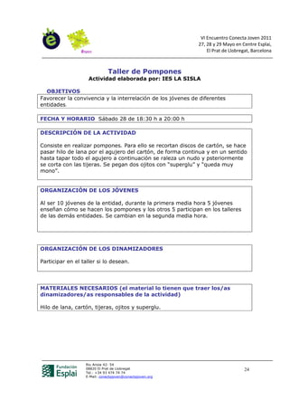 VI Encuentro Conecta Joven 2011
                                                             27, 28 y 29 Mayo en Centre Esplai,
                                                                 El Prat de Llobregat, Barcelona



                              Taller de Pompones
                    Actividad elaborada por: IES LA SISLA

  OBJETIVOS
Favorecer la convivencia y la interrelación de los jóvenes de diferentes
entidades.

FECHA Y HORARIO Sábado 28 de 18:30 h a 20:00 h

DESCRIPCIÓN DE LA ACTIVIDAD

Consiste en realizar pompones. Para ello se recortan discos de cartón, se hace
pasar hilo de lana por el agujero del cartón, de forma continua y en un sentido
hasta tapar todo el agujero a continuación se raleza un nudo y psteriormente
se corta con las tijeras. Se pegan dos ojitos con “superglu” y “queda muy
mono”.


ORGANIZACIÓN DE LOS JÓVENES

Al ser 10 jóvenes de la entidad, durante la primera media hora 5 jóvenes
enseñan cómo se hacen los pompones y los otros 5 participan en los talleres
de las demás entidades. Se cambian en la segunda media hora.




ORGANIZACIÓN DE LOS DINAMIZADORES

Participar en el taller si lo desean.




MATERIALES NECESARIOS (el material lo tienen que traer los/as
dinamizadores/as responsables de la actividad)

Hilo de lana, cartón, tijeras, ojitos y superglu.




                  Riu Anoia 42- 54
                  08820 El Prat de Llobregat                                       24
                  Tel.: +34 93 474 74 74
                  E-Mail: conectajoven@conectajoven.org
 