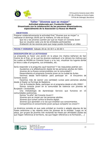 VI Encuentro Conecta Joven 2011
                                                            27, 28 y 29 Mayo en Centre Esplai,
                                                                El Prat de Llobregat, Barcelona

                  Taller “Jóvenes que se mojan”
             Actividad elaborada por: Fundación Esplai
    Dinamizada con la colaboración de las personas dinamizadoras,
         especialmente de la Asociación La Rueca de Madrid

  OBJETIVOS
Preparar colaborativamente la actividad final “Jóvenes que se mojan” a
realizarse el domingo 29/05 por la mañana. En ella se busca:
       Que los y las jóvenes cuenten por qué se mojan en Conecta Joven
       Que se visualice cada una de las entidades participantes
       Grabación de las escenas para que luego pueda montarse un vídeo

FECHA Y HORARIO Sábado 28 de 18:30 h a 20:00 h

DESCRIPCIÓN DE LA ACTIVIDAD
La propuesta es hacer una acción en la playa (no implica bañarse) de San
Cosme de el Prat, en la cual los jóvenes expliquen a la cámara los motivos por
los cuales se MOJAN en Conecta Joven y a su vez, visualizar los lugares donde
se lleva a cabo el programa, sus entidades, etc.

Sería responder a la pregunta ¿qué hacemos? Y las respuestas podrían ser:
       Ayudamos a la alfabetización digital de las personas adultas de Cádiz.
       Jovenes de La Rueca comprometidos con la comunidad!!!
       Desarrollamos el programa Conecta joven en la ciudad de Aviles.
       Venimos desde Verin-Galicia- para participar en        el Encuentro de
Conecta Joven.
       Hacemos más de (poner una cantidad) cursos para personas adultos
desde el Esplai La Formiga de Badalona.
       Con la Fundación Balia, participar en el programa desde el año 2006!!
       Somos conecta joven en la comunidad de Valencia con jóvenes de
Burjassot i Jovesolides.
       Una metodología de Aprendizaje Servicio que funciona en 15
comunidades autónomas.
       Somos “la piña” del Conecta Joven!!!
       Jóvenes que se mojan por las personas adultas.
       Jóvenes que luchan contra la brecha digital.
       Jóvenes que aprenden a la vez que enseñan sus conocimientos.
       Compartimos el conocimiento joven porque compartir es crecer!!!

La dinámica consiste en que cada entidad se invente o adapte algunas de las
frases anteriores y las reparta entre los jóvenes de la entidad. Luego en la
playa, por grupos de jóvenes irán recitando las frases por afinidades (todas las
que hagan referencia al territorio, las que hagan referencia a la formación,….)




                 Riu Anoia 42- 54
                 08820 El Prat de Llobregat                                       25
                 Tel.: +34 93 474 74 74
                 E-Mail: conectajoven@conectajoven.org
 