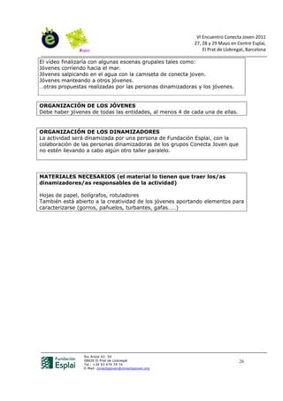 VI Encuentro Conecta Joven 2011
                                                          27, 28 y 29 Mayo en Centre Esplai,
                                                              El Prat de Llobregat, Barcelona

El vídeo finalizaría con algunas escenas grupales tales como:
Jóvenes corriendo hacia el mar.
Jóvenes salpicando en el agua con la camiseta de conecta joven.
Jóvenes manteando a otros jóvenes.
…otras propuestas realizadas por las personas dinamizadoras y los jóvenes.


ORGANIZACIÓN DE LOS JÓVENES
Debe haber jóvenes de todas las entidades, al menos 4 de cada una de ellas.


ORGANIZACIÓN DE LOS DINAMIZADORES
La actividad será dinamizada por una persona de Fundación Esplai, con la
colaboración de las personas dinamizadoras de los grupos Conecta Joven que
no estén llevando a cabo algún otro taller paralelo.




MATERIALES NECESARIOS (el material lo tienen que traer los/as
dinamizadores/as responsables de la actividad)

Hojas de papel, bolígrafos, rotuladores
También está abierto a la creatividad de los jóvenes aportando elementos para
caracterizarse (gorros, pañuelos, turbantes, gafas……)




                Riu Anoia 42- 54
                08820 El Prat de Llobregat                                      26
                Tel.: +34 93 474 74 74
                E-Mail: conectajoven@conectajoven.org
 