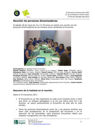 VI Encuentro Conecta Joven 2011
                                                                    27, 28 y 29 Mayo en Centre Esplai,
                                                                        El Prat de Llobregat, Barcelona

Reunión de personas dinamizadoras
El sábado 28 de mayo de 15 a 17.30 horas se realizó una reunión con las
personas dinamizadoras de los Conecta Joven asistentes al Encuentro.




Participantes (en sentido horario en la foto)
Manoli Romero (FEMURO, Verín) (fuera de la imagen), Sheila Gago (FEMURO, Verín),
Almudena Peón (La Rueca, Madrid), Daniel Suárez (IES La Sisla, Sonseca), Ferran Martí
(IMCJB, Burjassot), Joan Campello (Jovesolides, Paterna), Yolanda Martín (Tomillo, Madrid),
Penélope Proenza (Abierto Asturias, Avilés), David López (AFEMJO, Toledo), José Regalado
(La Rueca, Madrid), Joan Antoja (La Formiga, Badalona), Ana Ramos (Balia Tetuán, Madrid),
Ana Saelices (Balia Latina, Madrid), Silvia Pino (Coodinadora Abril, San Roque), Estefanía
Sánchez (Coordinadora Abril, San Roque).
Por Fundación Esplai: Cesk Gasulla (responsable departamento de E-inclusión), Paula Vincent
(equipo Conecta, departamento de E-inclusión)



Resumen de lo hablado en la reunión:

Sobre el VI Encuentro 2011:

   •   El Encuentro es un hito importante en cada curso Conecta Joven y tiene
       que tener un enfoque pedagógico a la vez que lúdico para los y las
       jóvenes: se valoró positivamente el Encuentro de este año en este
       sentido.

   •   Tanto las personas dinamizadoras como los y las jóvenes tendrían que
       tener más protagonismo en la preparación del Encuentro y en la
       ejecución de las actividades: para próximos Encuentros habría que
       empezar a prepararlos con más anticipación.

                   Riu Anoia 42- 54
                   08820 El Prat de Llobregat                                             27
                   Tel.: +34 93 474 74 74
                   E-Mail: conectajoven@conectajoven.org
 