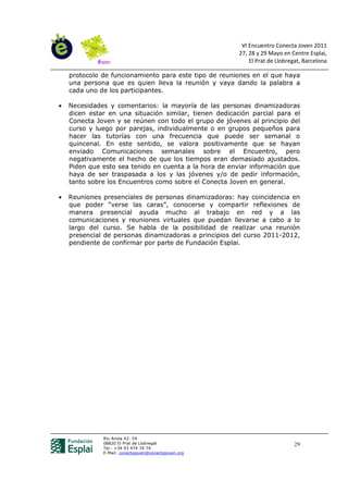 VI Encuentro Conecta Joven 2011
                                                        27, 28 y 29 Mayo en Centre Esplai,
                                                            El Prat de Llobregat, Barcelona

    protocolo de funcionamiento para este tipo de reuniones en el que haya
    una persona que es quien lleva la reunión y vaya dando la palabra a
    cada uno de los participantes.

•   Necesidades y comentarios: la mayoría de las personas dinamizadoras
    dicen estar en una situación similar, tienen dedicación parcial para el
    Conecta Joven y se reúnen con todo el grupo de jóvenes al principio del
    curso y luego por parejas, individualmente o en grupos pequeños para
    hacer las tutorías con una frecuencia que puede ser semanal o
    quincenal. En este sentido, se valora positivamente que se hayan
    enviado Comunicaciones semanales sobre el Encuentro, pero
    negativamente el hecho de que los tiempos eran demasiado ajustados.
    Piden que esto sea tenido en cuenta a la hora de enviar información que
    haya de ser traspasada a los y las jóvenes y/o de pedir información,
    tanto sobre los Encuentros como sobre el Conecta Joven en general.

•   Reuniones presenciales de personas dinamizadoras: hay coincidencia en
    que poder “verse las caras”, conocerse y compartir reflexiones de
    manera presencial ayuda mucho al trabajo en red y a las
    comunicaciones y reuniones virtuales que puedan llevarse a cabo a lo
    largo del curso. Se habla de la posibilidad de realizar una reunión
    presencial de personas dinamizadoras a principios del curso 2011-2012,
    pendiente de confirmar por parte de Fundación Esplai.




              Riu Anoia 42- 54
              08820 El Prat de Llobregat                                      29
              Tel.: +34 93 474 74 74
              E-Mail: conectajoven@conectajoven.org
 