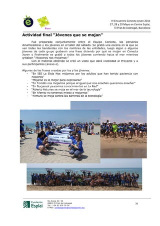 VI Encuentro Conecta Joven 2011
                                                                27, 28 y 29 Mayo en Centre Esplai,
                                                                    El Prat de Llobregat, Barcelona

Actividad final “Jóvenes que se mojan”
       Fue preparada conjuntamente entre el Equipo Conecta, las personas
dinamizadoras y los jóvenes en el taller del sábado. Se grabó una escena en la que se
ven todas las banderolas con los nombres de las entidades, luego algún o algunos
jóvenes de cada grupo grabaron una frase diciendo por qué se mojan en Conecta
Joven y finalmente se grabó a todos los jóvenes corriendo hacia el mar mientras
gritaban “¡Nosotros nos mojamos!”
       Con el material obtenido se creó un video que dará visibilidad al Proyecto y a
sus participantes (anexo e).

Algunas de las frases creadas por los y las jóvenes:
   - “En IES La Sisla Nos mojamos por los adultos que han tenido paciencia con
      nosotros”
   - “Mojarse es lo mejor para expresarse”
   - “En Tomillo nos mojamos porque al igual que nos enseñan queremos enseñar”
   - “En Burjassot pescamos conocimientos en La Red”
   - “Abierto Asturias se moja en el mar de la tecnología”
   - “En Afemjo no tenemos miedo a mojarnos”
   - “Femuro se moja contra las barreras de la tecnología”




                  Riu Anoia 42- 54
                  08820 El Prat de Llobregat                                          30
                  Tel.: +34 93 474 74 74
                  E-Mail: conectajoven@conectajoven.org
 